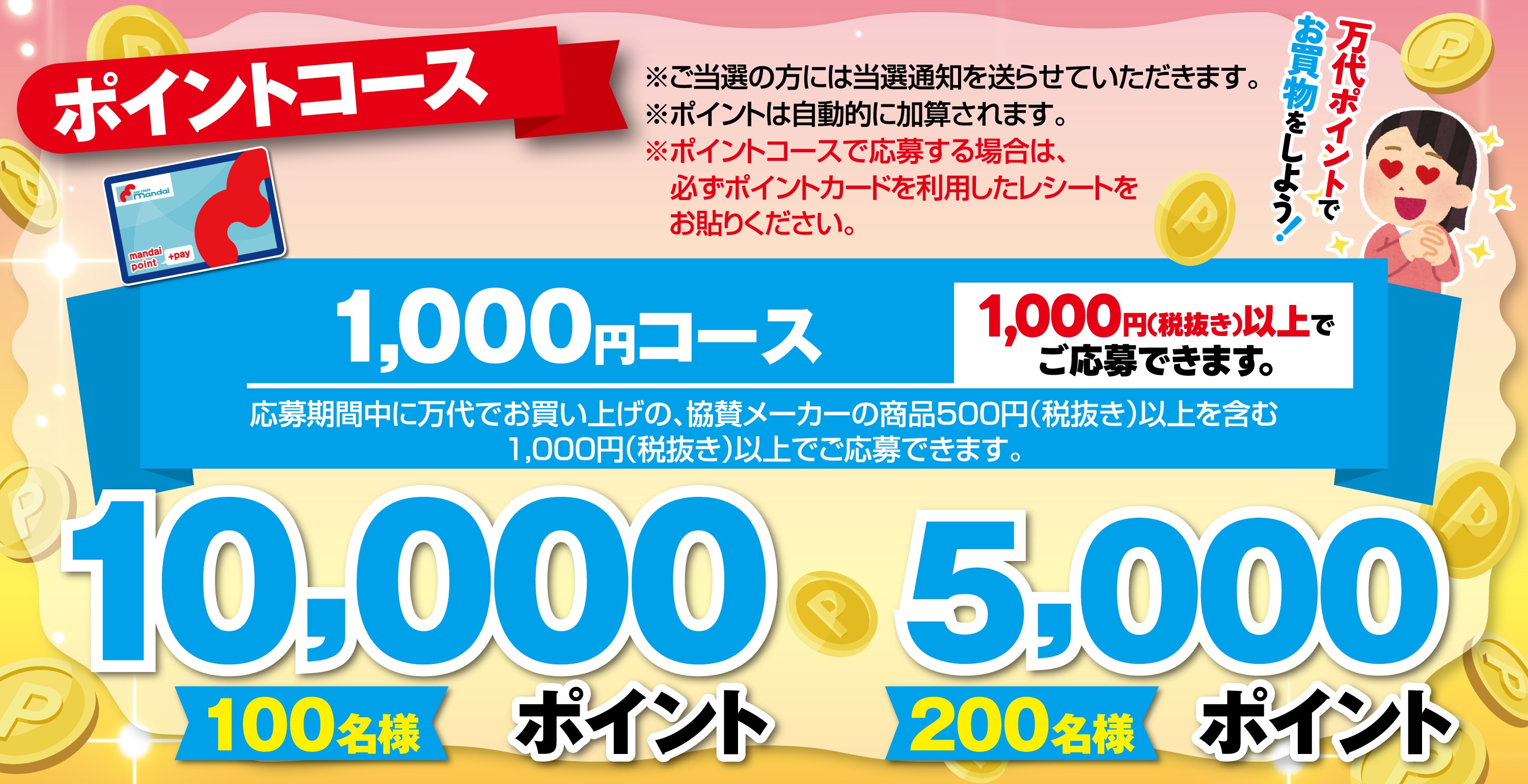 	ポイントコース 10,000ポイント【100名様】5,000ポイント【200名様】[1,000円(税抜き)以上でご応募できます。]1,000円コース 応募期間中に万代でお買い上げの、協賛メーカーの商品500円（税抜き）以上を含む1,000円(税抜き)以上でご応募できます。※ご当選の方には当選通知を送らせていただきます。※ポイントは自動的に加算されます。※ポイントコースで応募する場合は、必ずポイントカードを利用したレシートをお貼りください。