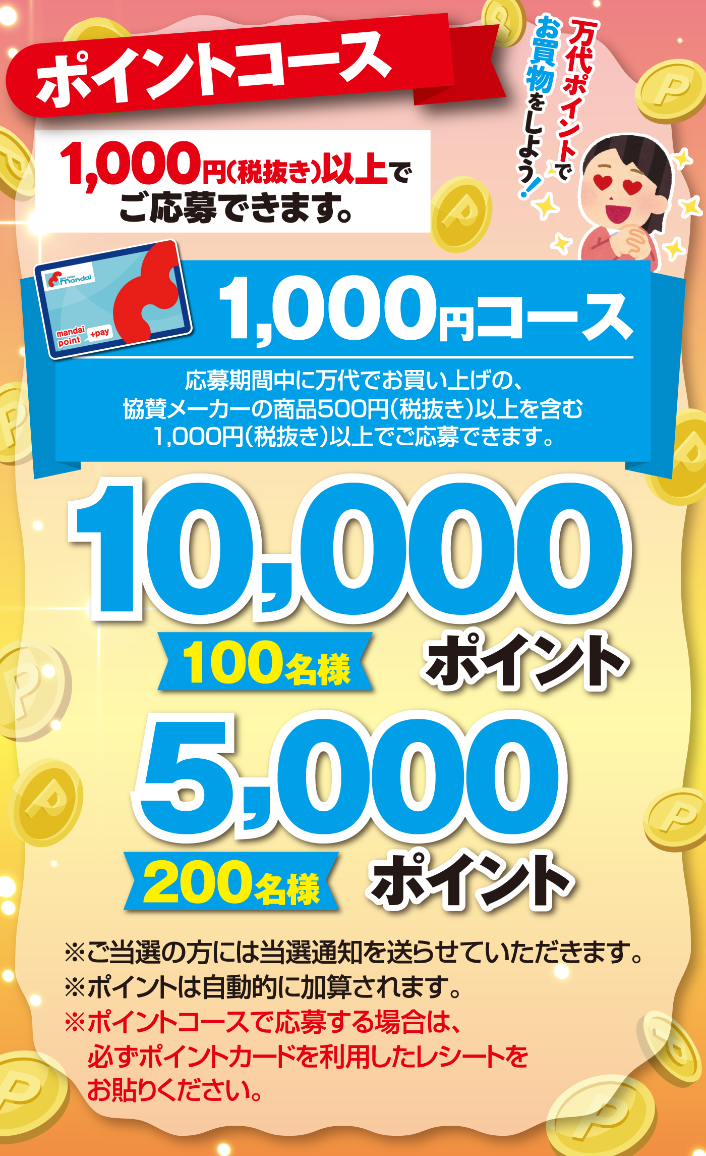 	ポイントコース 10,000ポイント【100名様】5,000ポイント【200名様】[1,000円(税抜き)以上でご応募できます。]1,000円コース 応募期間中に万代でお買い上げの、協賛メーカーの商品500円（税抜き）以上を含む1,000円(税抜き)以上でご応募できます。※ご当選の方には当選通知を送らせていただきます。※ポイントは自動的に加算されます。※ポイントコースで応募する場合は、必ずポイントカードを利用したレシートをお貼りください。