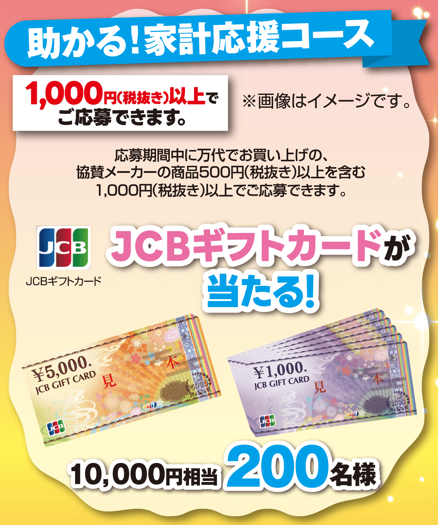 助かる！家計応援コース JCBギフトカードが当たる！10,000円相当【200名様】[1,000円(税抜き)以上でご応募できます。] 応募期間中に万代でお買い上げの、協賛メーカーの商品500円（税抜き）以上を含む1,000円(税抜き)以上でご応募できます。※画像はイメージです。