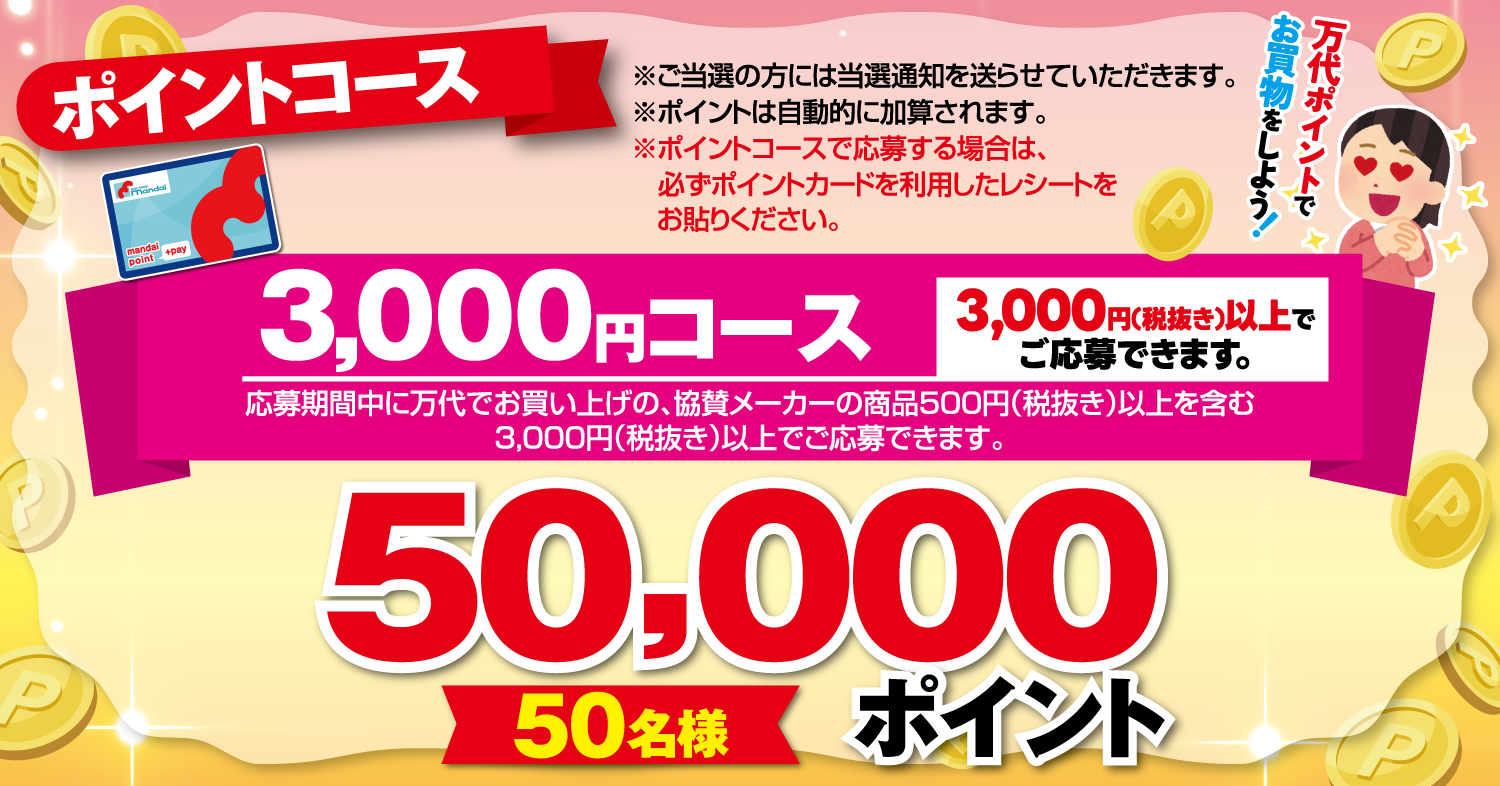 ポイントコース 50,000ポイント【50名様】[3,000円(税抜き)以上でご応募できます。]3,000円コース 応募期間中に万代でお買い上げの、協賛メーカーの商品500円（税抜き）以上を含む3,000円(税抜き)以上でご応募できます。※ご当選の方には当選通知を送らせていただきます。※ポイントは自動的に加算されます。※ポイントコースで応募する場合は、必ずポイントカードを利用したレシートをお貼りください。