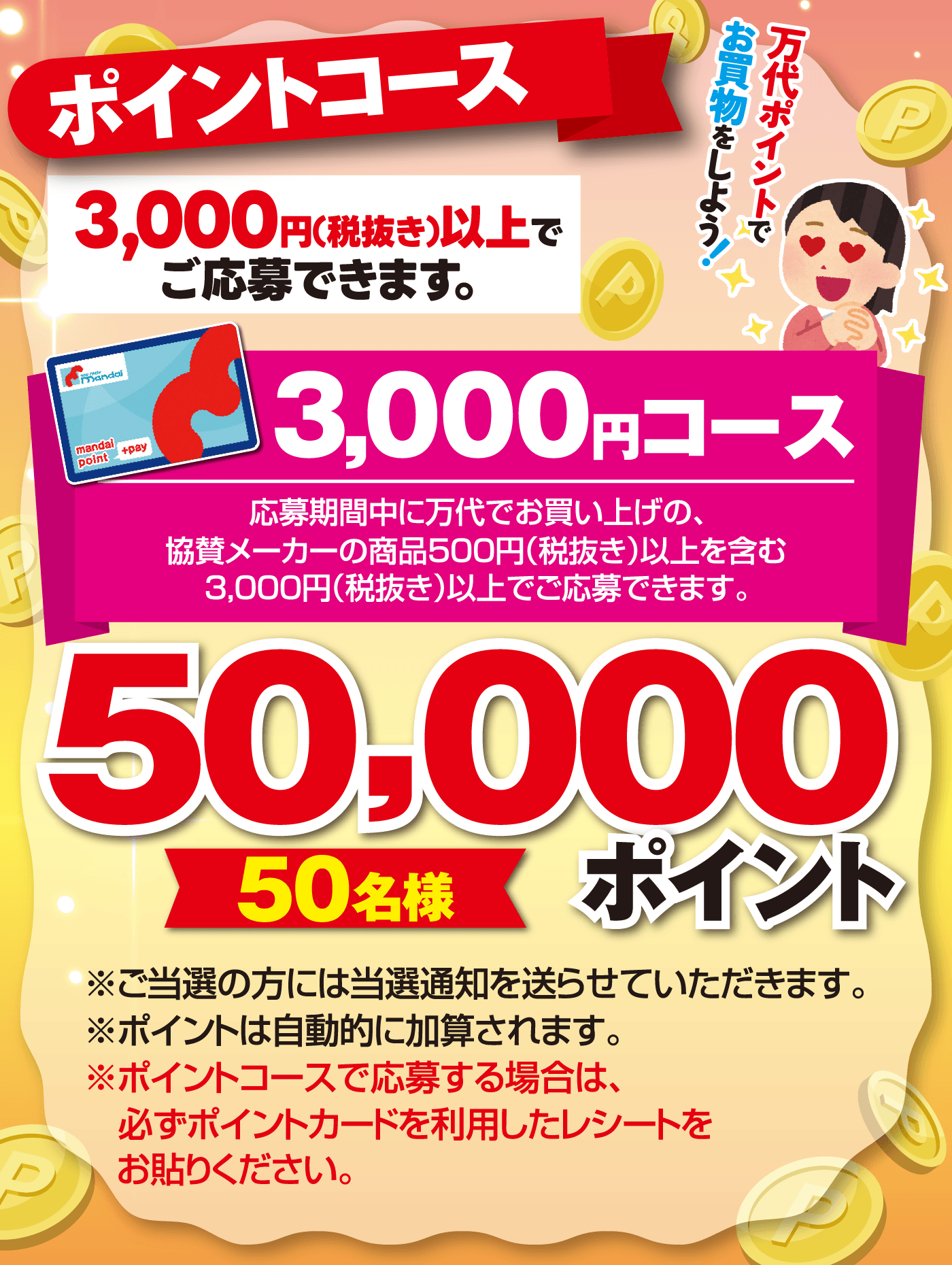 ポイントコース 50,000ポイント【50名様】[3,000円(税抜き)以上でご応募できます。]3,000円コース 応募期間中に万代でお買い上げの、協賛メーカーの商品500円（税抜き）以上を含む3,000円(税抜き)以上でご応募できます。※ご当選の方には当選通知を送らせていただきます。※ポイントは自動的に加算されます。※ポイントコースで応募する場合は、必ずポイントカードを利用したレシートをお貼りください。