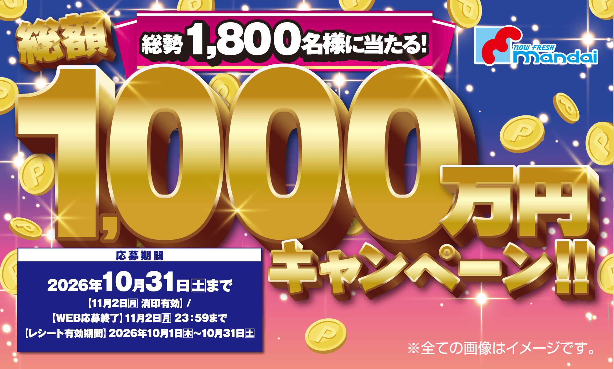 総勢1,800名様に当たる！総額1,000万円キャンペーン [応募期間]2026年10月31日(土)まで【11月2日(月)消印有効】/【WEB応募終了】11月2日(月)23:59まで /【レシート有効期間】2026年10月1日(木)〜10月31日(土) ※全ての画像はイメージです。