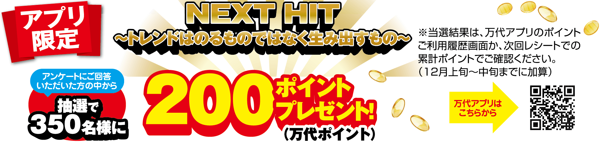 アプリ限定 NEXT HIT 〜トレンドはのるものではなく生み出すもの〜 アンケートにご回答いただいた方の中から抽選で350名様に200ポイント(万代ポイント)プレゼント! ※当選結果は、万代アプリのポイントご利用履歴画面か、次回レシートでの累計ポイントでご確認ください。(12月上旬〜中旬までに加算) 万代アプリはこちらから