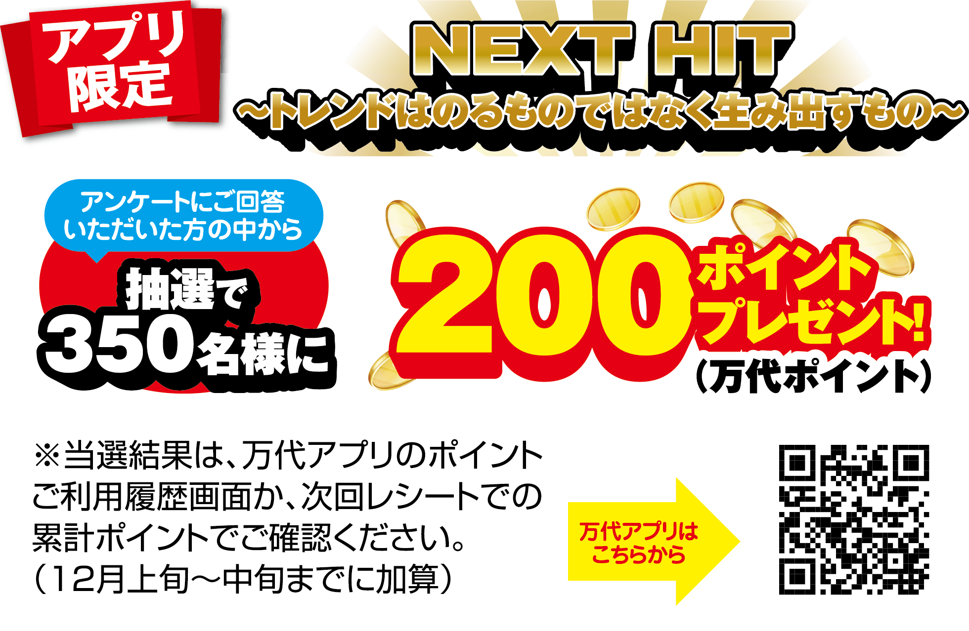 アプリ限定 NEXT HIT 〜トレンドはのるものではなく生み出すもの〜 アンケートにご回答いただいた方の中から抽選で350名様に200ポイント(万代ポイント)プレゼント! ※当選結果は、万代アプリのポイントご利用履歴画面か、次回レシートでの累計ポイントでご確認ください。(12月上旬〜中旬までに加算) 万代アプリはこちらから
